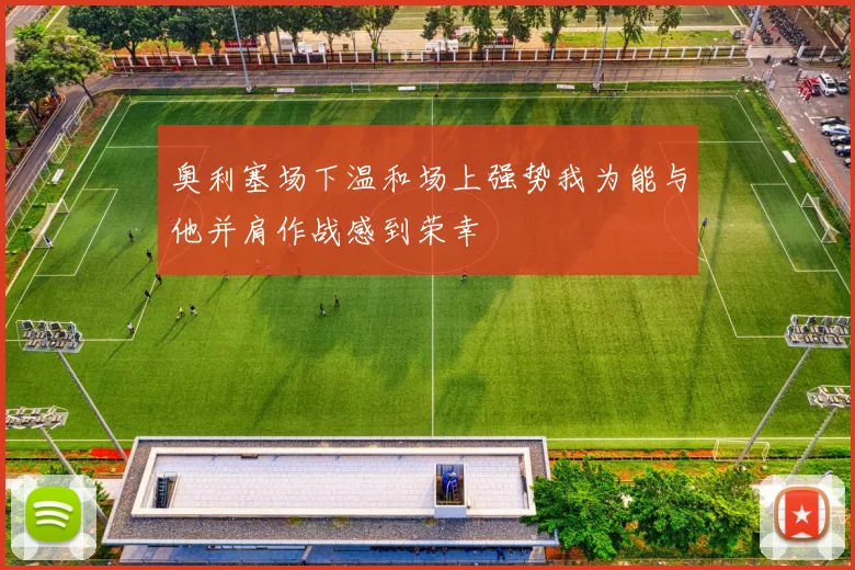 奥利塞场下温和场上强势我为能与他并肩作战感到荣幸
