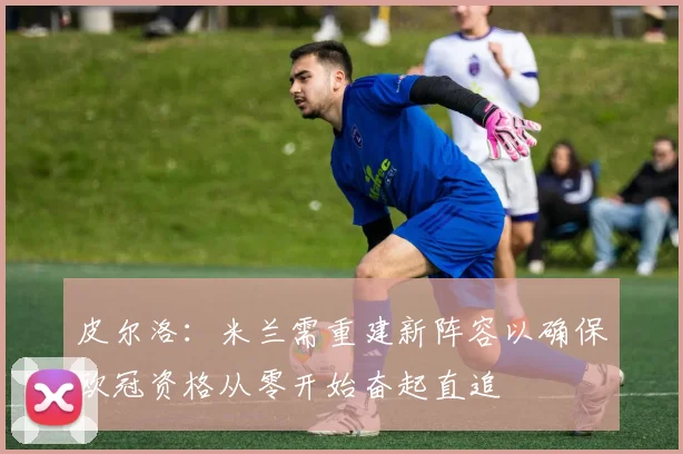 皮尔洛：米兰需重建新阵容以确保欧冠资格从零开始奋起直追