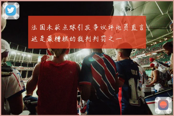 法国未获点球引发争议评论员直言这是最糟糕的裁判判罚之一