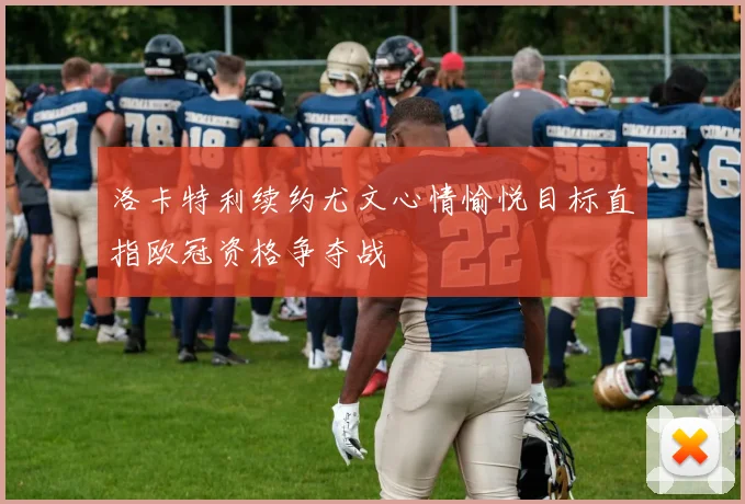 洛卡特利续约尤文心情愉悦目标直指欧冠资格争夺战