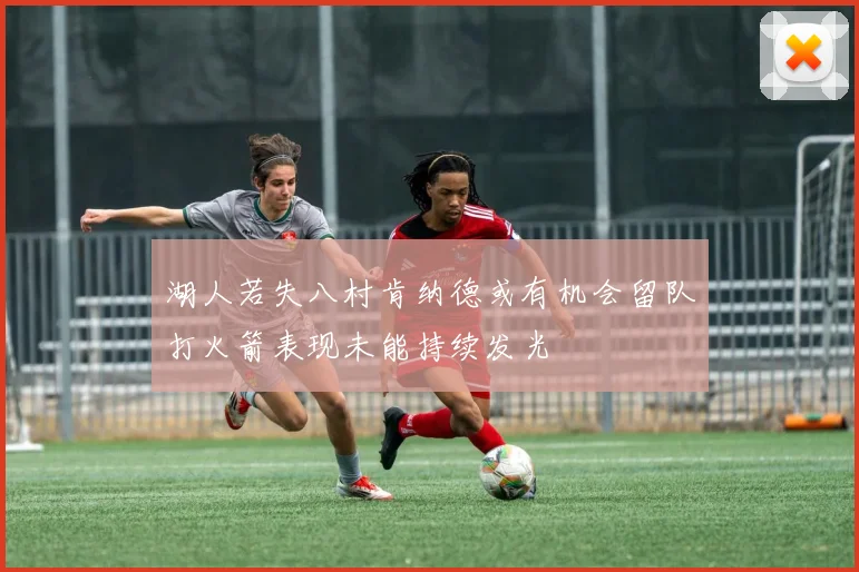 湖人若失八村肯纳德或有机会留队打火箭表现未能持续发光