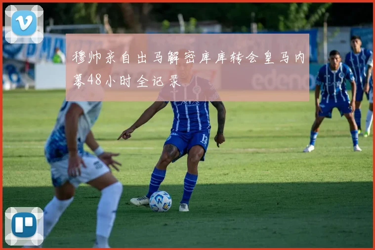 穆帅亲自出马解密库库转会皇马内幕48小时全记录