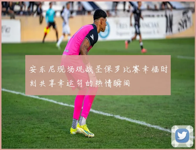 安东尼现场观战圣保罗比赛幸福时刻共享幸运符的热情瞬间