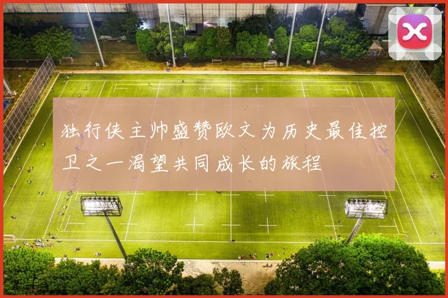 独行侠主帅盛赞欧文为历史最佳控卫之一渴望共同成长的旅程