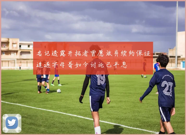 名记透露开拓者曾愿放弃续约保证追逐字母哥如今讨论已平息
