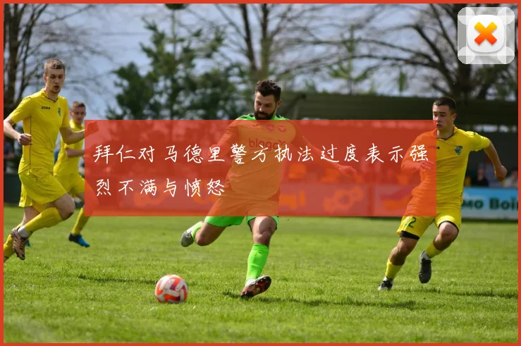 拜仁对马德里警方执法过度表示强烈不满与愤怒
