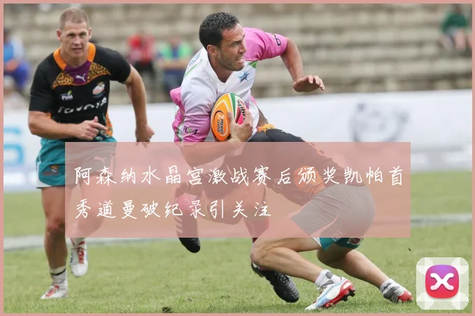 阿森纳水晶宫激战赛后颁奖凯帕首秀道曼破纪录引关注