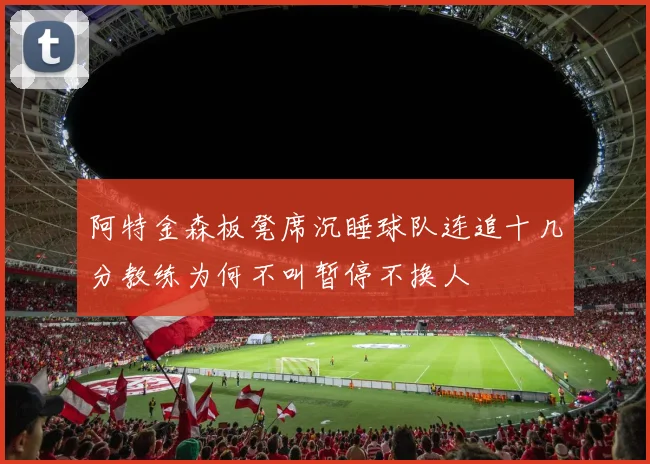 阿特金森板凳席沉睡球队连追十几分教练为何不叫暂停不换人