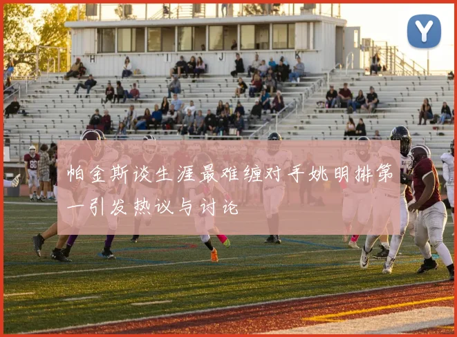 帕金斯谈生涯最难缠对手姚明排第一引发热议与讨论