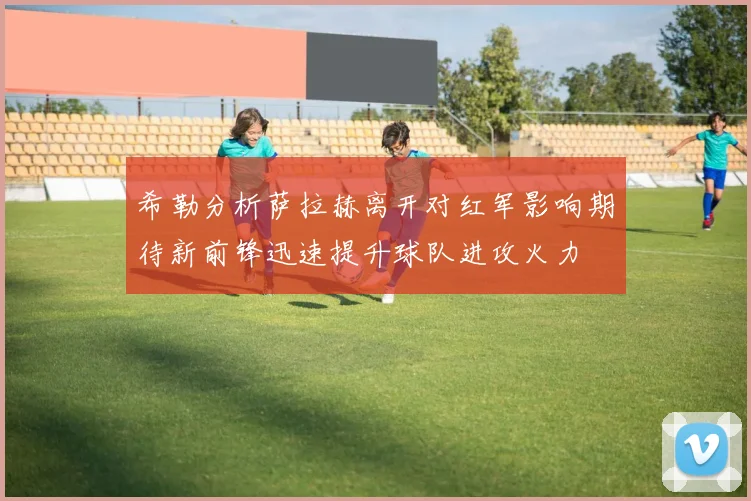 希勒分析萨拉赫离开对红军影响期待新前锋迅速提升球队进攻火力