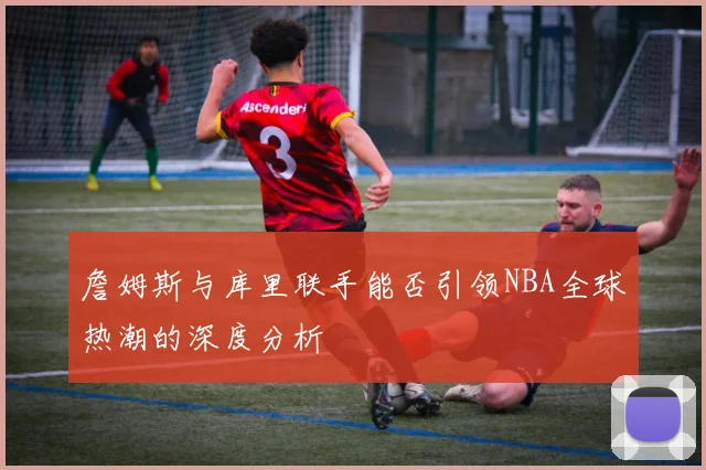 詹姆斯与库里联手能否引领NBA全球热潮的深度分析