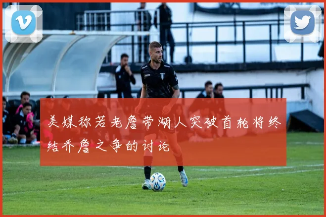 美媒称若老詹带湖人突破首轮将终结乔詹之争的讨论