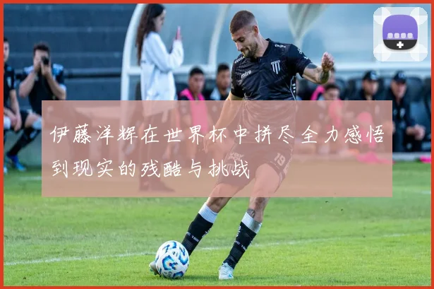 伊藤洋辉在世界杯中拼尽全力感悟到现实的残酷与挑战