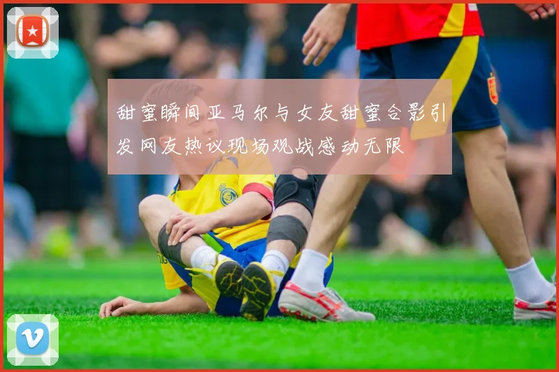 甜蜜瞬间亚马尔与女友甜蜜合影引发网友热议现场观战感动无限