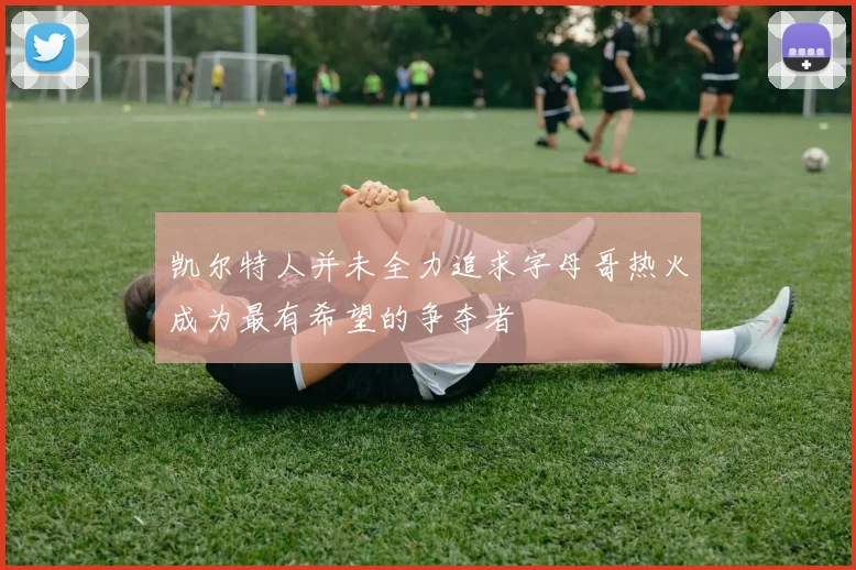 凯尔特人并未全力追求字母哥热火成为最有希望的争夺者