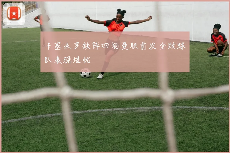 卡塞米罗缺阵四场曼联首发全败球队表现堪忧