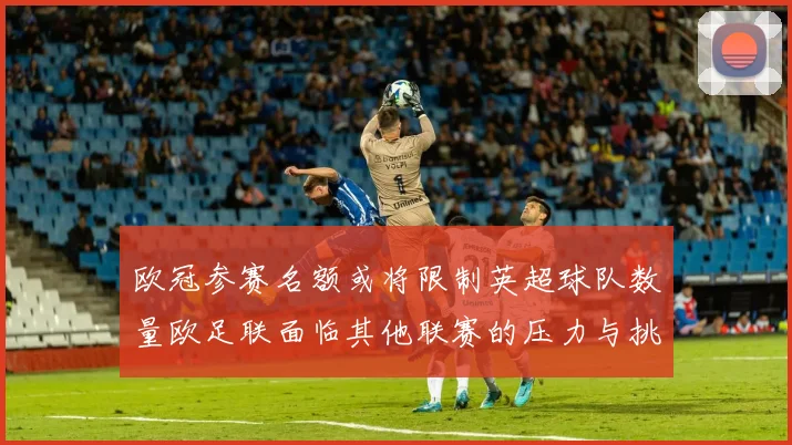 欧冠参赛名额或将限制英超球队数量欧足联面临其他联赛的压力与挑战