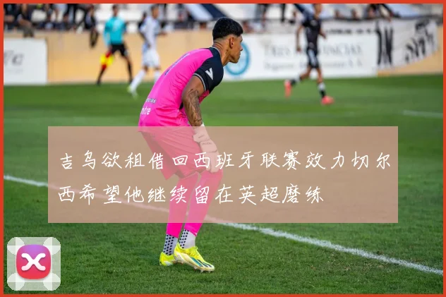 吉乌欲租借回西班牙联赛效力切尔西希望他继续留在英超磨练